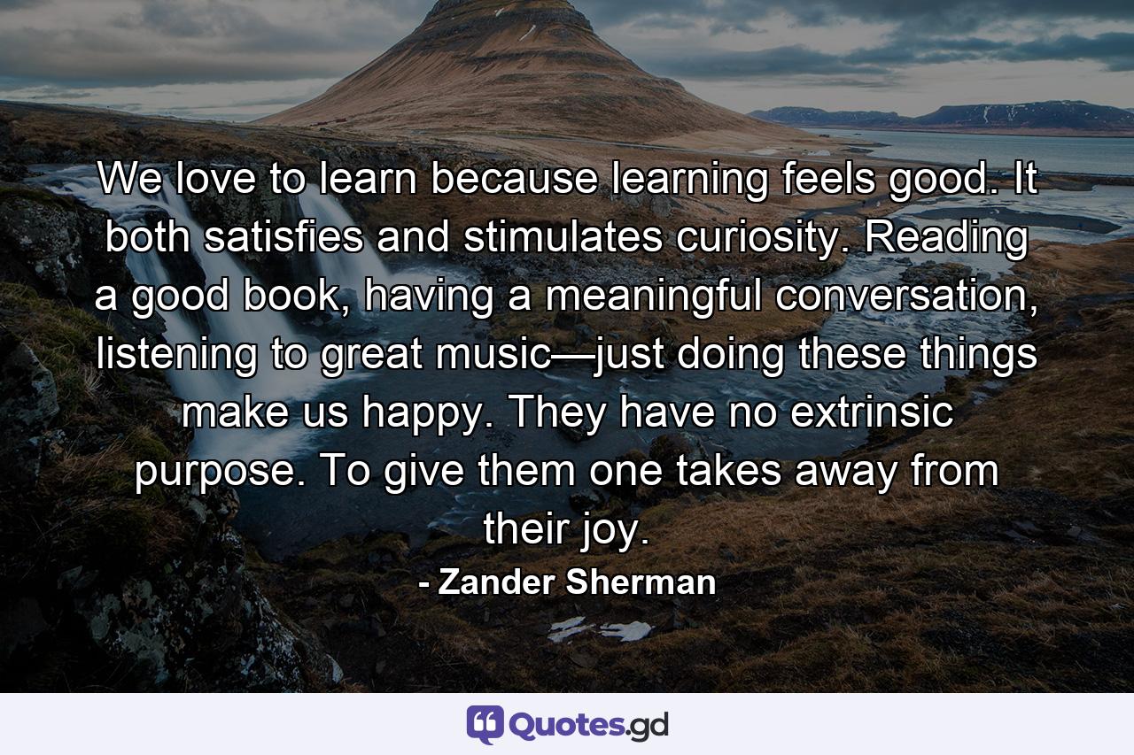 We love to learn because learning feels good. It both satisfies and stimulates curiosity. Reading a good book, having a meaningful conversation, listening to great music—just doing these things make us happy. They have no extrinsic purpose. To give them one takes away from their joy. - Quote by Zander Sherman