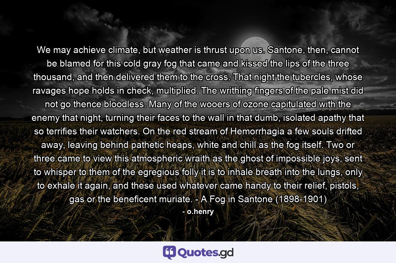 We may achieve climate, but weather is thrust upon us. Santone, then, cannot be blamed for this cold gray fog that came and kissed the lips of the three thousand, and then delivered them to the cross. That night the tubercles, whose ravages hope holds in check, multiplied. The writhing fingers of the pale mist did not go thence bloodless. Many of the wooers of ozone capitulated with the enemy that night, turning their faces to the wall in that dumb, isolated apathy that so terrifies their watchers. On the red stream of Hemorrhagia a few souls drifted away, leaving behind pathetic heaps, white and chill as the fog itself. Two or three came to view this atmospheric wraith as the ghost of impossible joys, sent to whisper to them of the egregious folly it is to inhale breath into the lungs, only to exhale it again, and these used whatever came handy to their relief, pistols, gas or the beneficent muriate. - A Fog in Santone (1898-1901) - Quote by o.henry