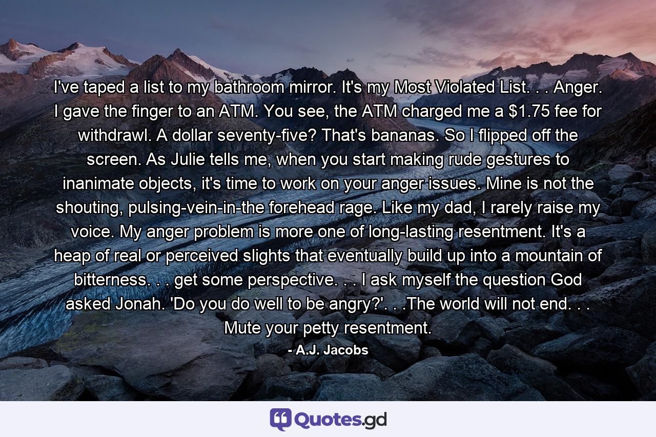 I've taped a list to my bathroom mirror. It's my Most Violated List. . . Anger. I gave the finger to an ATM. You see, the ATM charged me a $1.75 fee for withdrawl. A dollar seventy-five? That's bananas. So I flipped off the screen. As Julie tells me, when you start making rude gestures to inanimate objects, it's time to work on your anger issues. Mine is not the shouting, pulsing-vein-in-the forehead rage. Like my dad, I rarely raise my voice. My anger problem is more one of long-lasting resentment. It's a heap of real or perceived slights that eventually build up into a mountain of bitterness. . . get some perspective. . . I ask myself the question God asked Jonah. 'Do you do well to be angry?'. . .The world will not end. . . Mute your petty resentment. - Quote by A.J. Jacobs