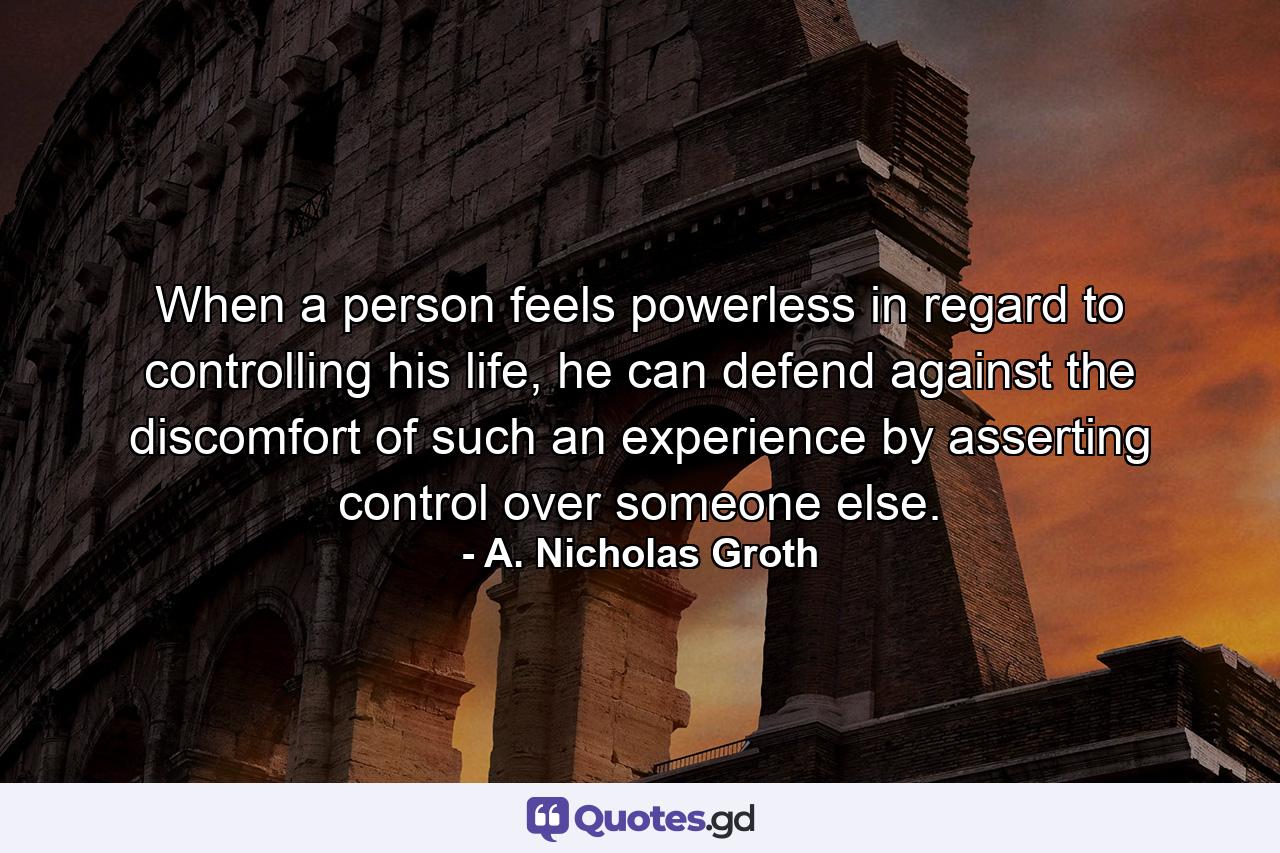 When a person feels powerless in regard to controlling his life, he can defend against the discomfort of such an experience by asserting control over someone else. - Quote by A. Nicholas Groth