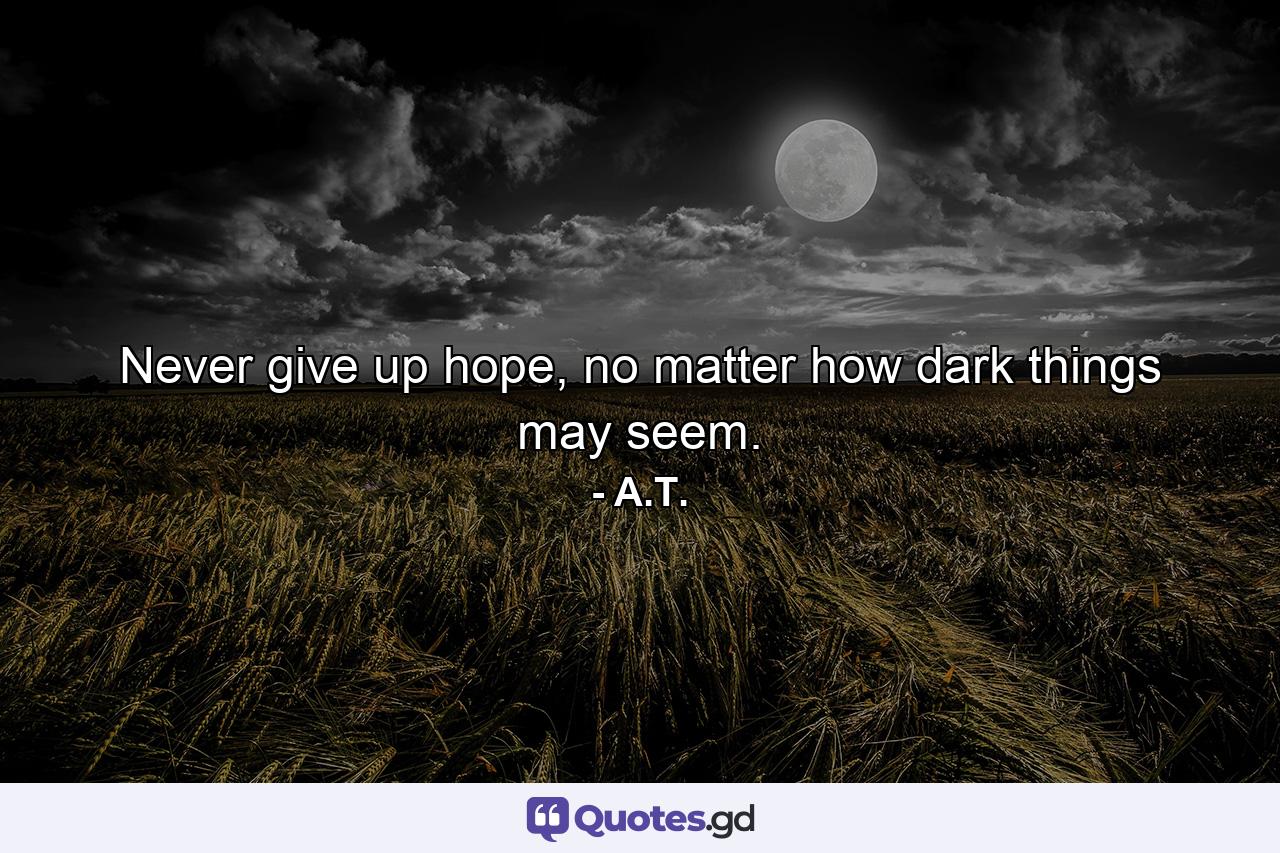 Never give up hope, no matter how dark things may seem. - Quote by A.T.