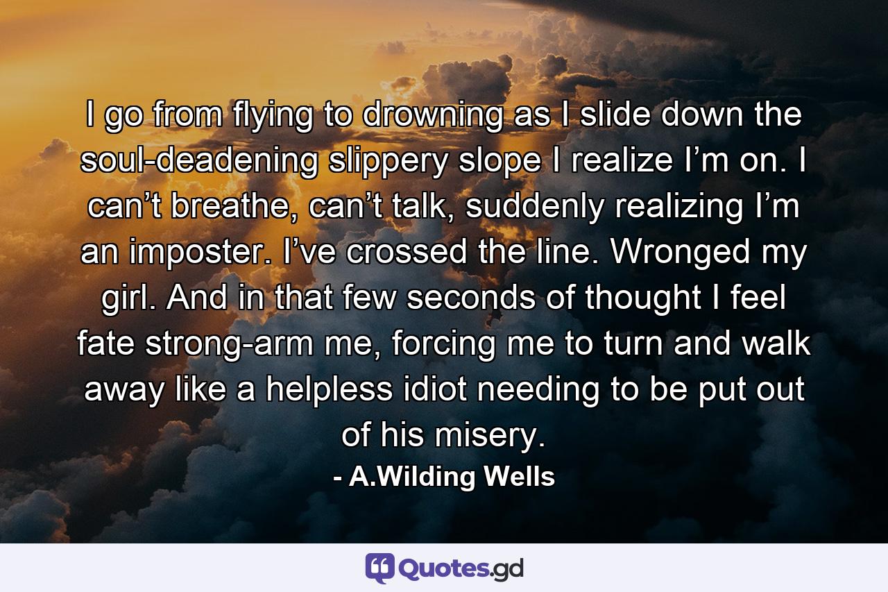 I go from flying to drowning as I slide down the soul-deadening slippery slope I realize I’m on. I can’t breathe, can’t talk, suddenly realizing I’m an imposter. I’ve crossed the line. Wronged my girl. And in that few seconds of thought I feel fate strong-arm me, forcing me to turn and walk away like a helpless idiot needing to be put out of his misery. - Quote by A.Wilding Wells