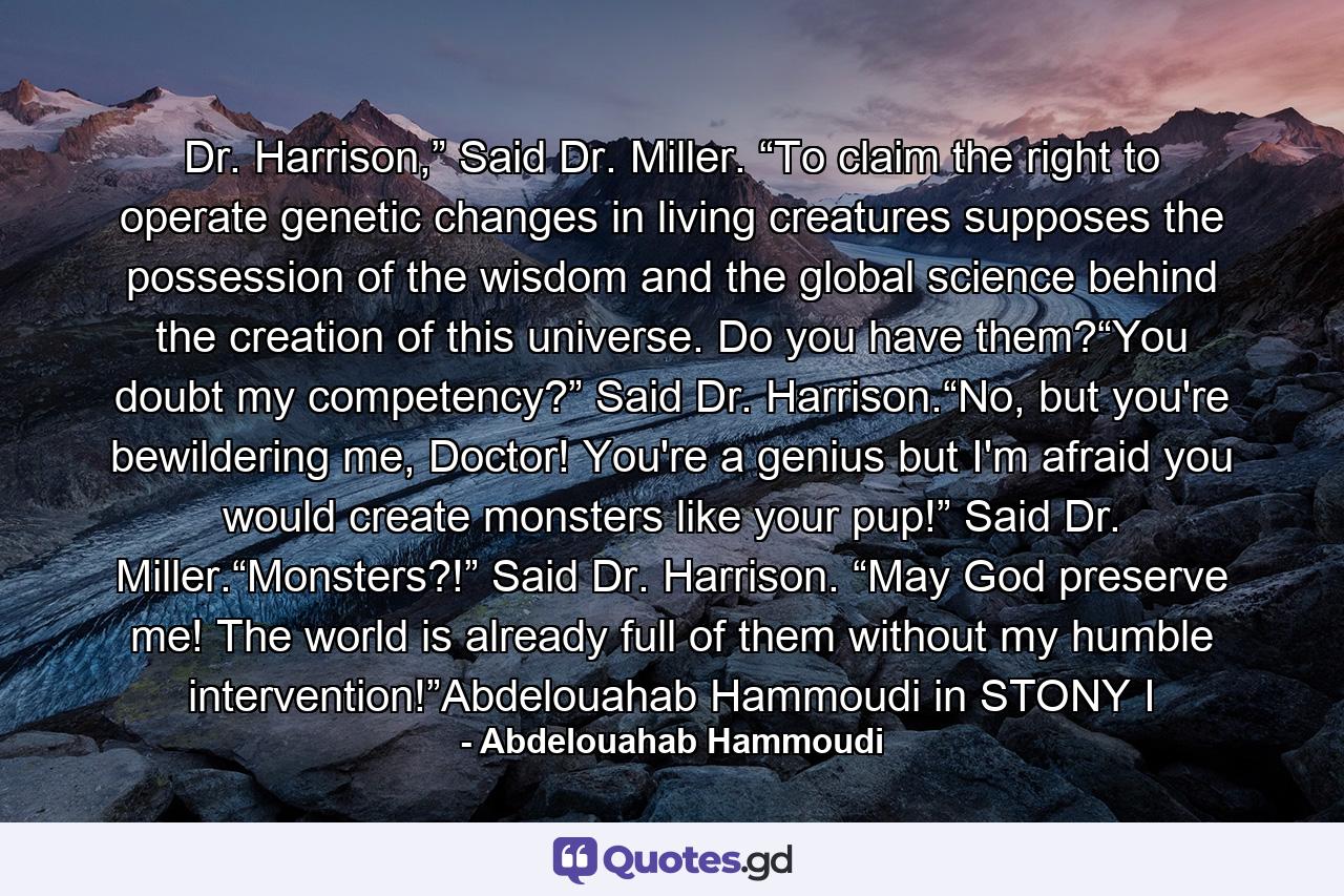 Dr. Harrison,” Said Dr. Miller. “To claim the right to operate genetic changes in living creatures supposes the possession of the wisdom and the global science behind the creation of this universe. Do you have them?“You doubt my competency?” Said Dr. Harrison.“No, but you're bewildering me, Doctor! You're a genius but I'm afraid you would create monsters like your pup!” Said Dr. Miller.“Monsters?!” Said Dr. Harrison. “May God preserve me! The world is already full of them without my humble intervention!”Abdelouahab Hammoudi in STONY I - Quote by Abdelouahab Hammoudi