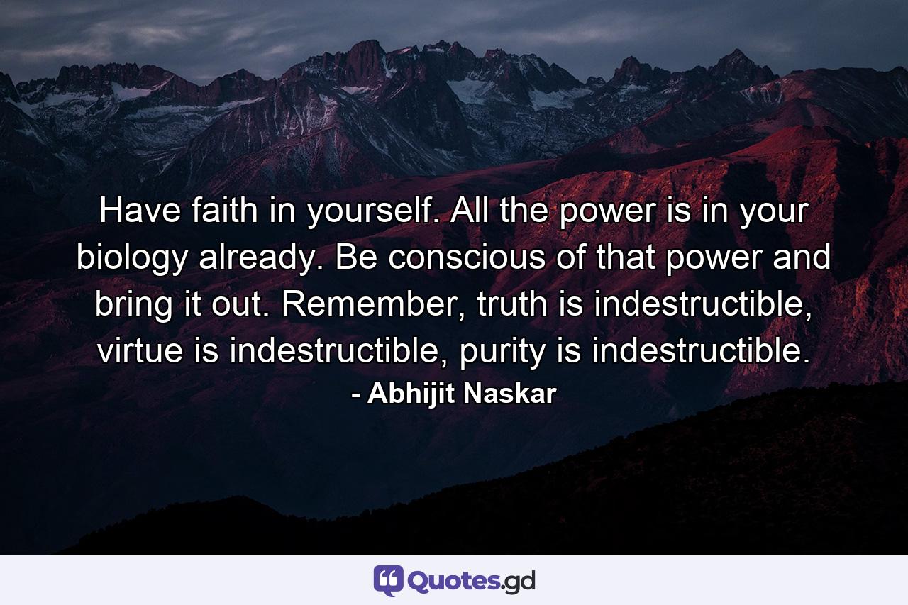 Have faith in yourself. All the power is in your biology already. Be conscious of that power and bring it out. Remember, truth is indestructible, virtue is indestructible, purity is indestructible. - Quote by Abhijit Naskar