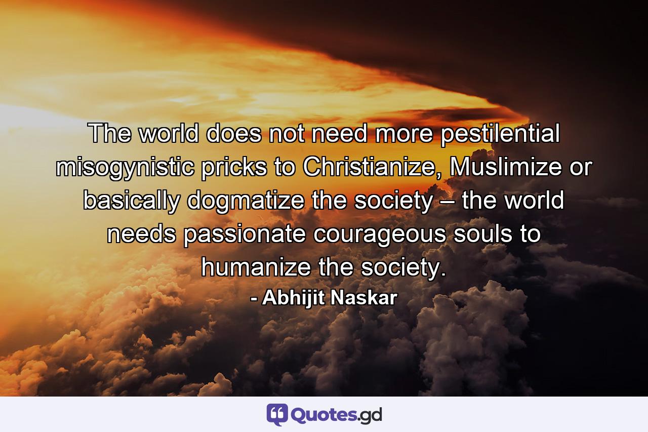 The world does not need more pestilential misogynistic pricks to Christianize, Muslimize or basically dogmatize the society – the world needs passionate courageous souls to humanize the society. - Quote by Abhijit Naskar