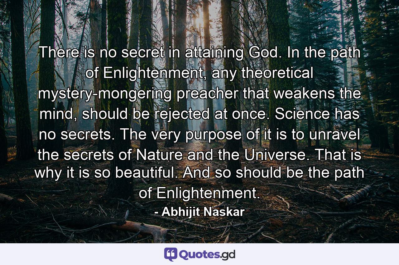 There is no secret in attaining God. In the path of Enlightenment, any theoretical mystery-mongering preacher that weakens the mind, should be rejected at once. Science has no secrets. The very purpose of it is to unravel the secrets of Nature and the Universe. That is why it is so beautiful. And so should be the path of Enlightenment. - Quote by Abhijit Naskar