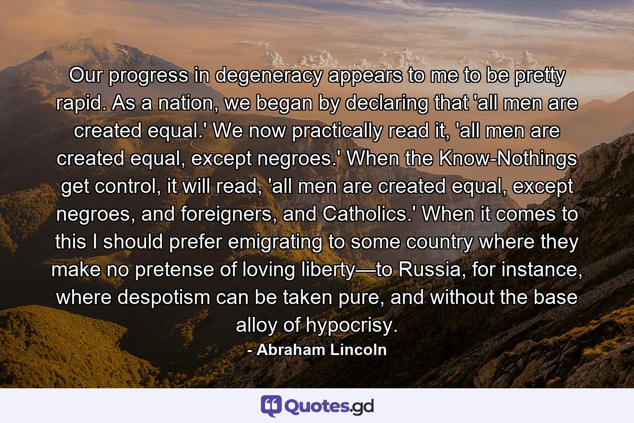 Our progress in degeneracy appears to me to be pretty rapid. As a nation, we began by declaring that 'all men are created equal.' We now practically read it, 'all men are created equal, except negroes.' When the Know-Nothings get control, it will read, 'all men are created equal, except negroes, and foreigners, and Catholics.' When it comes to this I should prefer emigrating to some country where they make no pretense of loving liberty—to Russia, for instance, where despotism can be taken pure, and without the base alloy of hypocrisy. - Quote by Abraham Lincoln