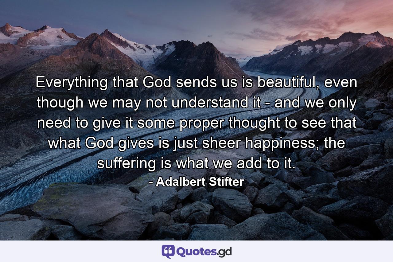 Everything that God sends us is beautiful, even though we may not understand it - and we only need to give it some proper thought to see that what God gives is just sheer happiness; the suffering is what we add to it. - Quote by Adalbert Stifter