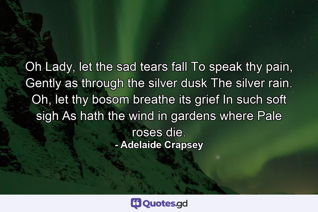 Oh Lady, let the sad tears fall To speak thy pain, Gently as through the silver dusk The silver rain. Oh, let thy bosom breathe its grief In such soft sigh As hath the wind in gardens where Pale roses die. - Quote by Adelaide Crapsey