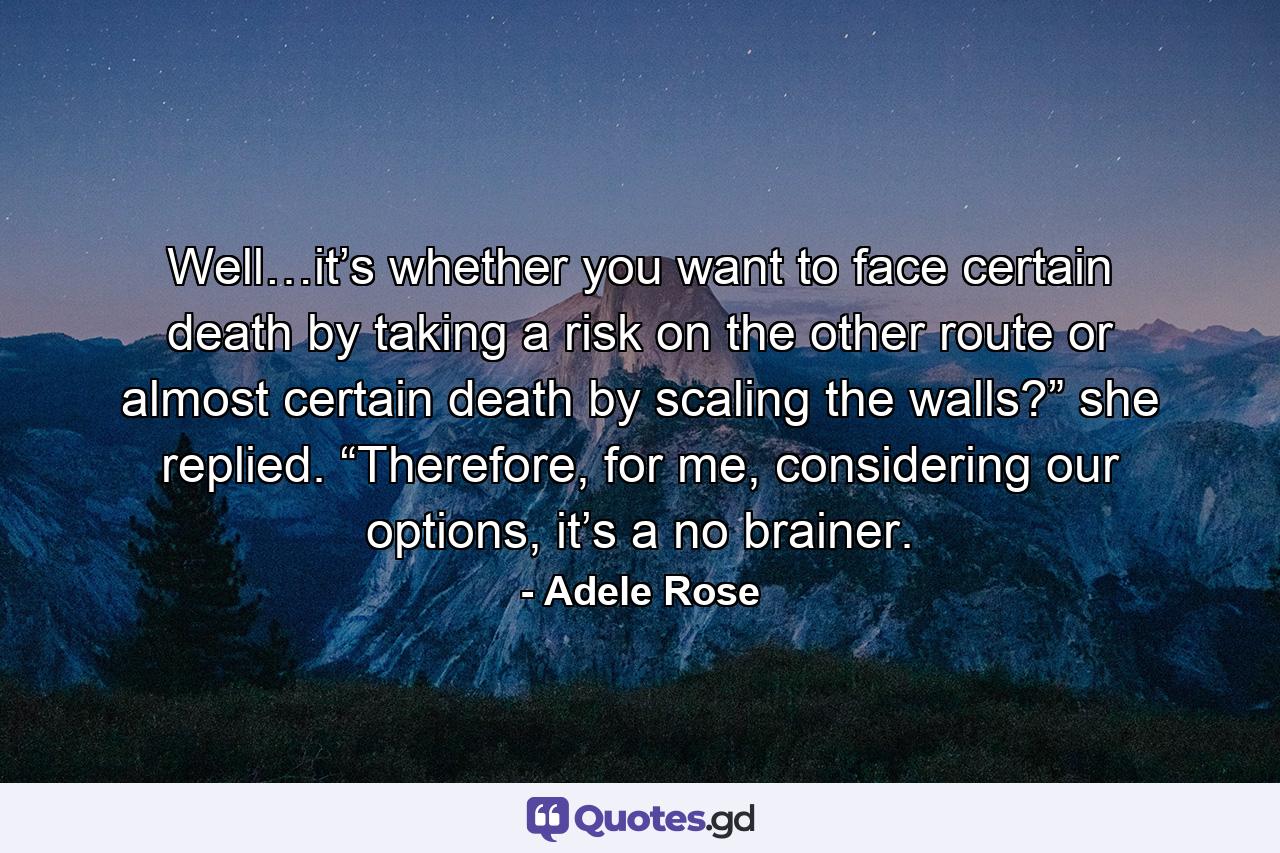 Well…it’s whether you want to face certain death by taking a risk on the other route or almost certain death by scaling the walls?” she replied. “Therefore, for me, considering our options, it’s a no brainer. - Quote by Adele Rose