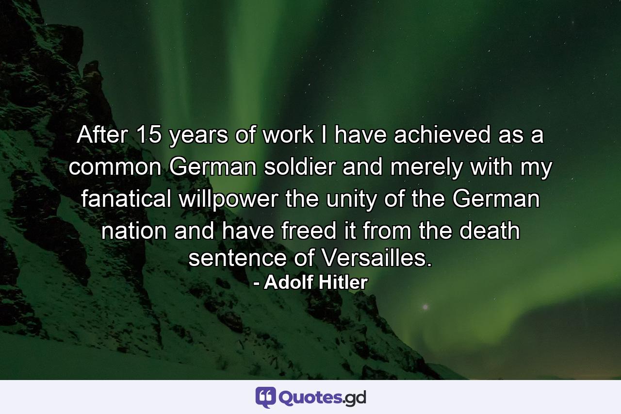 After 15 years of work I have achieved  as a common German soldier and merely with my fanatical willpower  the unity of the German nation  and have freed it from the death sentence of Versailles. - Quote by Adolf Hitler