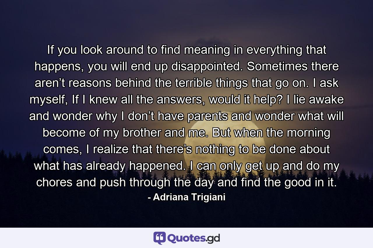 If you look around to find meaning in everything that happens, you will end up disappointed. Sometimes there aren’t reasons behind the terrible things that go on. I ask myself, If I knew all the answers, would it help? I lie awake and wonder why I don’t have parents and wonder what will become of my brother and me. But when the morning comes, I realize that there’s nothing to be done about what has already happened. I can only get up and do my chores and push through the day and find the good in it. - Quote by Adriana Trigiani