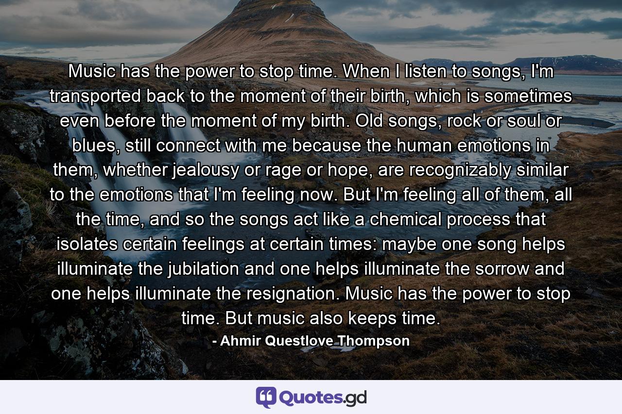 Music has the power to stop time. When I listen to songs, I'm transported back to the moment of their birth, which is sometimes even before the moment of my birth. Old songs, rock or soul or blues, still connect with me because the human emotions in them, whether jealousy or rage or hope, are recognizably similar to the emotions that I'm feeling now. But I'm feeling all of them, all the time, and so the songs act like a chemical process that isolates certain feelings at certain times: maybe one song helps illuminate the jubilation and one helps illuminate the sorrow and one helps illuminate the resignation. Music has the power to stop time. But music also keeps time. - Quote by Ahmir Questlove Thompson