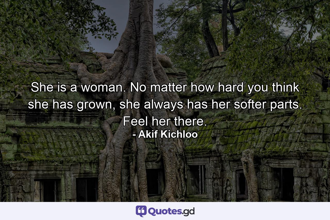 She is a woman. No matter how hard you think she has grown, she always has her softer parts. Feel her there. - Quote by Akif Kichloo