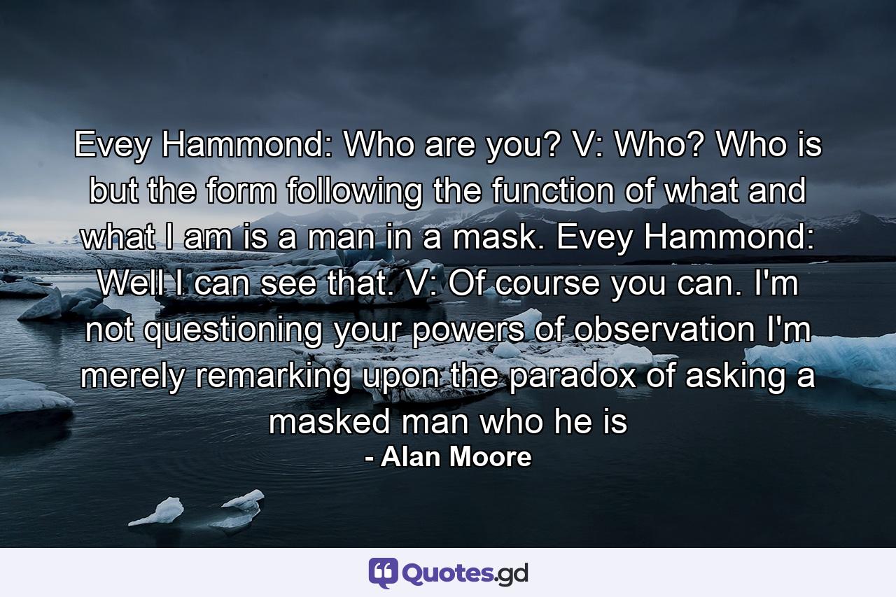 Evey Hammond: Who are you? V: Who? Who is but the form following the function of what and what I am is a man in a mask. Evey Hammond: Well I can see that. V: Of course you can. I'm not questioning your powers of observation I'm merely remarking upon the paradox of asking a masked man who he is - Quote by Alan Moore