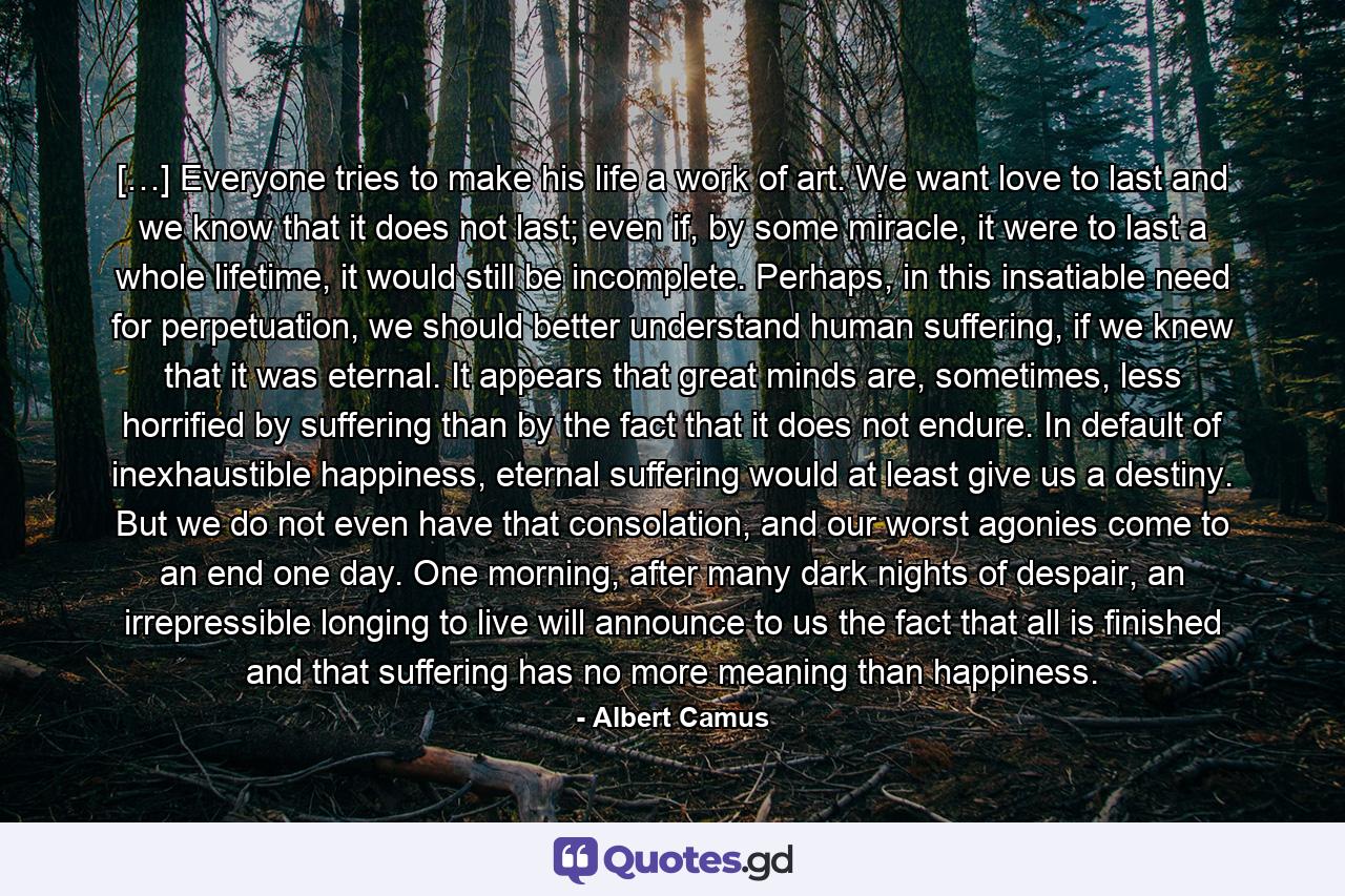 […] Everyone tries to make his life a work of art. We want love to last and we know that it does not last; even if, by some miracle, it were to last a whole lifetime, it would still be incomplete. Perhaps, in this insatiable need for perpetuation, we should better understand human suffering, if we knew that it was eternal. It appears that great minds are, sometimes, less horrified by suffering than by the fact that it does not endure. In default of inexhaustible happiness, eternal suffering would at least give us a destiny. But we do not even have that consolation, and our worst agonies come to an end one day. One morning, after many dark nights of despair, an irrepressible longing to live will announce to us the fact that all is finished and that suffering has no more meaning than happiness. - Quote by Albert Camus