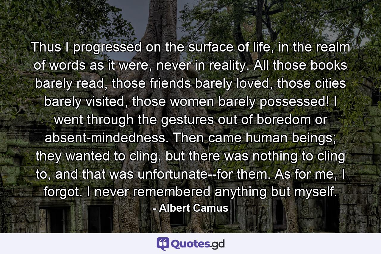 Thus I progressed on the surface of life, in the realm of words as it were, never in reality. All those books barely read, those friends barely loved, those cities barely visited, those women barely possessed! I went through the gestures out of boredom or absent-mindedness. Then came human beings; they wanted to cling, but there was nothing to cling to, and that was unfortunate--for them. As for me, I forgot. I never remembered anything but myself. - Quote by Albert Camus