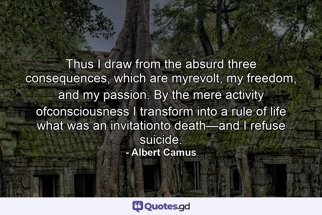 Thus I draw from the absurd three consequences, which are myrevolt, my freedom, and my passion. By the mere activity ofconsciousness I transform into a rule of life what was an invitationto death—and I refuse suicide. - Quote by Albert Camus