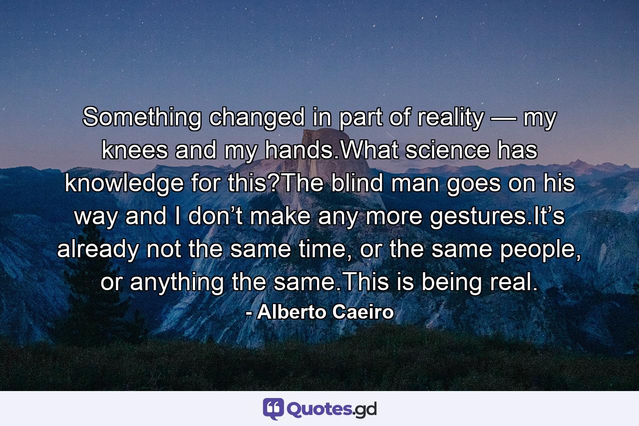 Something changed in part of reality — my knees and my hands.What science has knowledge for this?The blind man goes on his way and I don’t make any more gestures.It’s already not the same time, or the same people, or anything the same.This is being real. - Quote by Alberto Caeiro