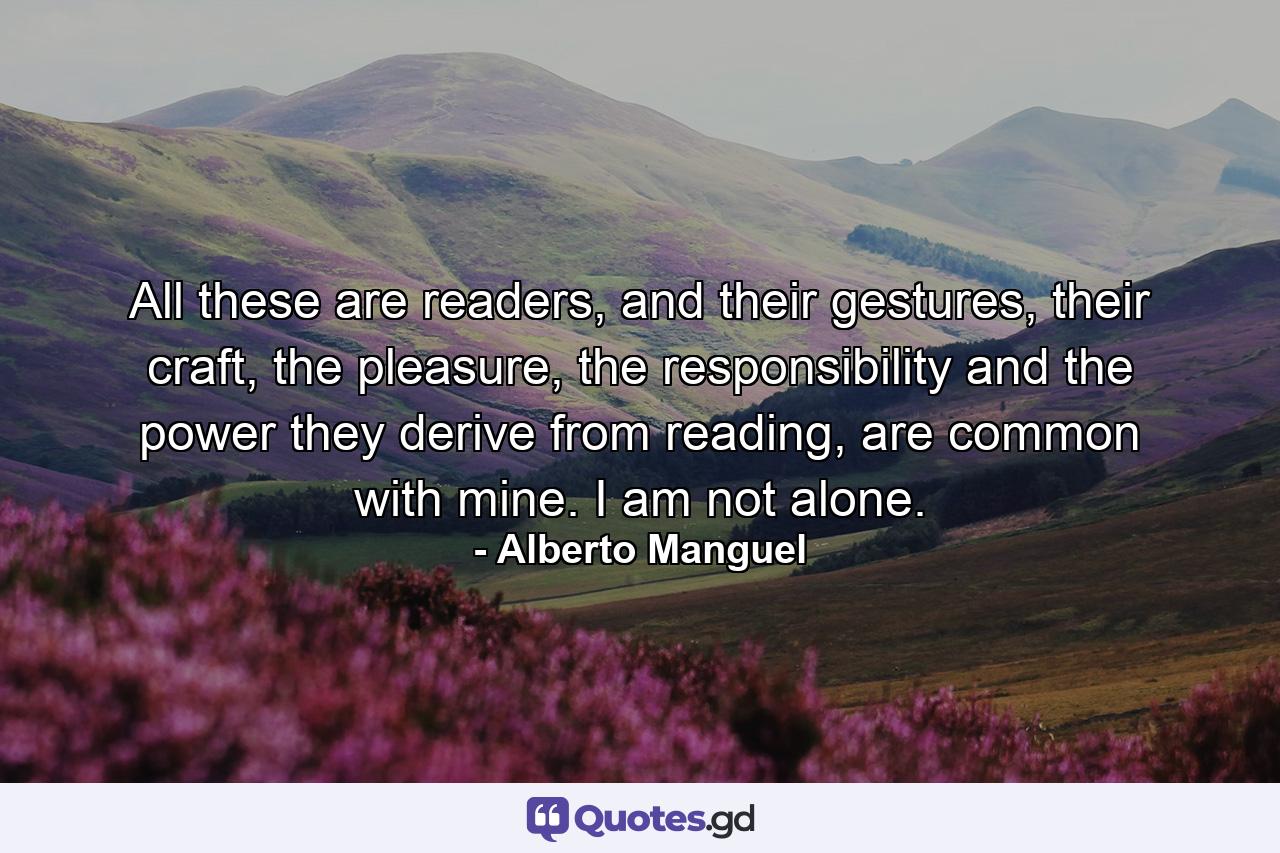 All these are readers, and their gestures, their craft, the pleasure, the responsibility and the power they derive from reading, are common with mine. I am not alone. - Quote by Alberto Manguel