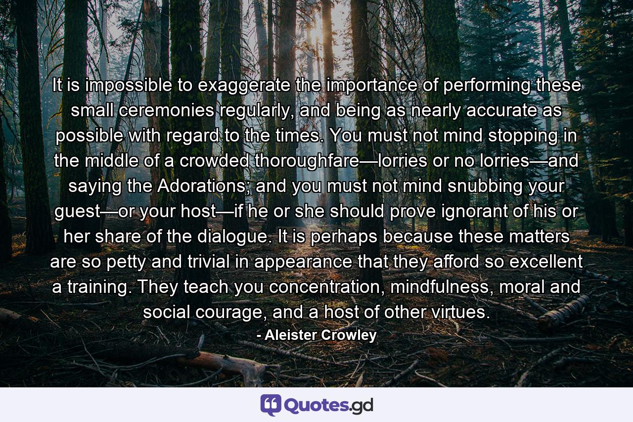 It is impossible to exaggerate the importance of performing these small ceremonies regularly, and being as nearly accurate as possible with regard to the times. You must not mind stopping in the middle of a crowded thoroughfare—lorries or no lorries—and saying the Adorations; and you must not mind snubbing your guest—or your host—if he or she should prove ignorant of his or her share of the dialogue. It is perhaps because these matters are so petty and trivial in appearance that they afford so excellent a training. They teach you concentration, mindfulness, moral and social courage, and a host of other virtues. - Quote by Aleister Crowley