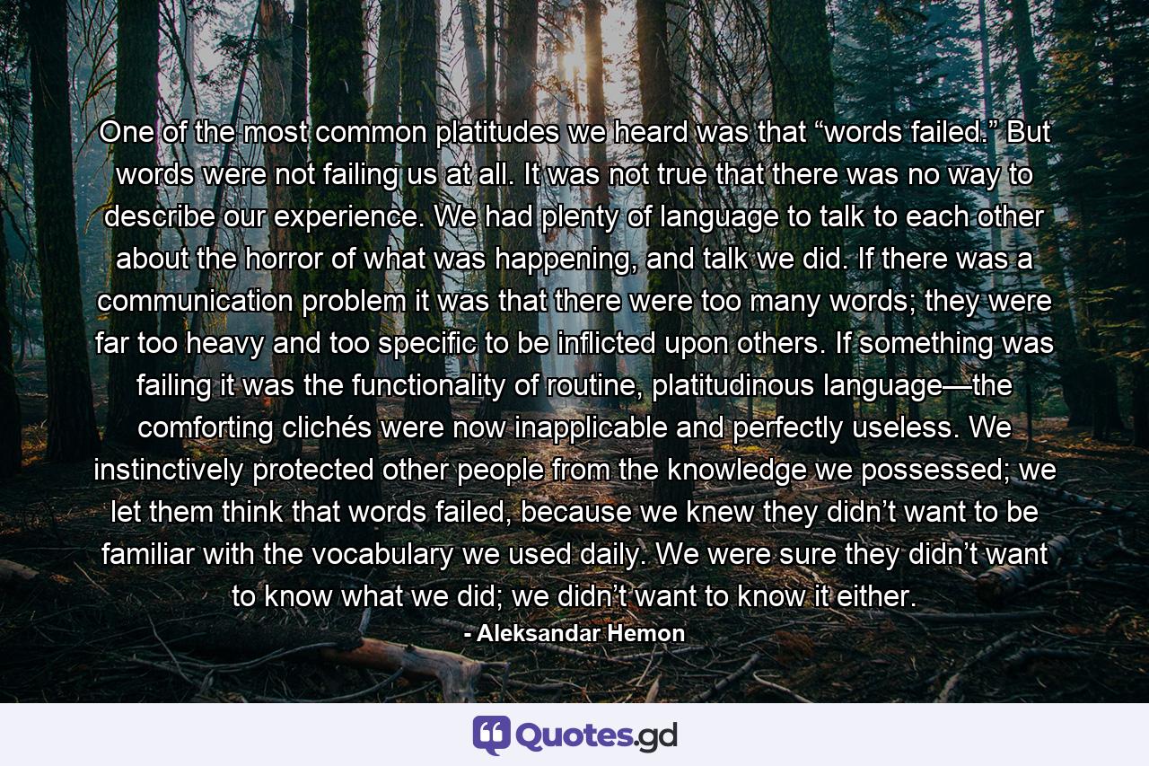 One of the most common platitudes we heard was that “words failed.” But words were not failing us at all. It was not true that there was no way to describe our experience. We had plenty of language to talk to each other about the horror of what was happening, and talk we did. If there was a communication problem it was that there were too many words; they were far too heavy and too specific to be inflicted upon others. If something was failing it was the functionality of routine, platitudinous language—the comforting clichés were now inapplicable and perfectly useless. We instinctively protected other people from the knowledge we possessed; we let them think that words failed, because we knew they didn’t want to be familiar with the vocabulary we used daily. We were sure they didn’t want to know what we did; we didn’t want to know it either. - Quote by Aleksandar Hemon