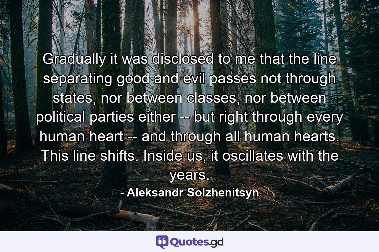 Gradually it was disclosed to me that the line separating good and evil passes not through states, nor between classes, nor between political parties either -- but right through every human heart -- and through all human hearts. This line shifts. Inside us, it oscillates with the years. - Quote by Aleksandr Solzhenitsyn