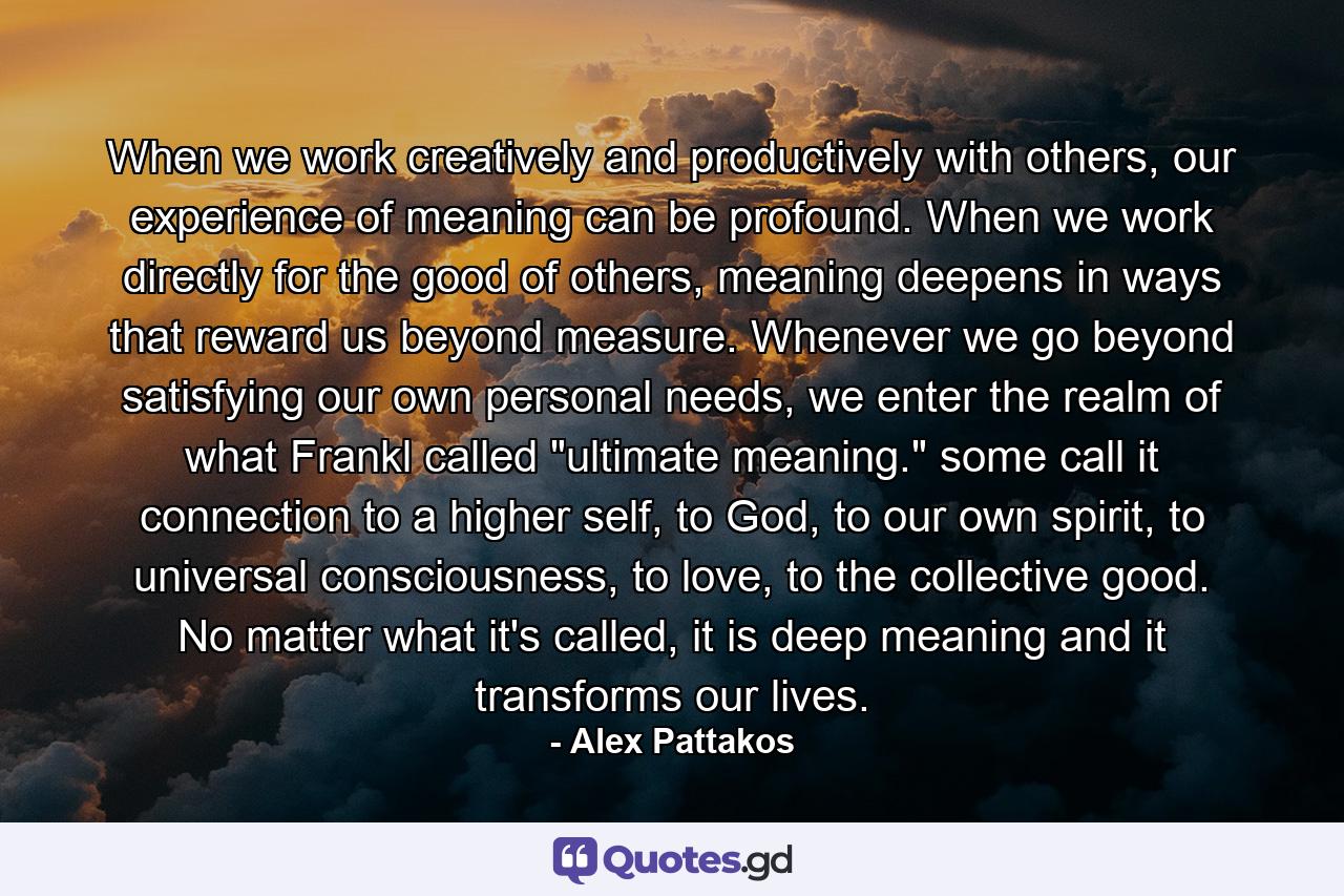 When we work creatively and productively with others, our experience of meaning can be profound. When we work directly for the good of others, meaning deepens in ways that reward us beyond measure. Whenever we go beyond satisfying our own personal needs, we enter the realm of what Frankl called 