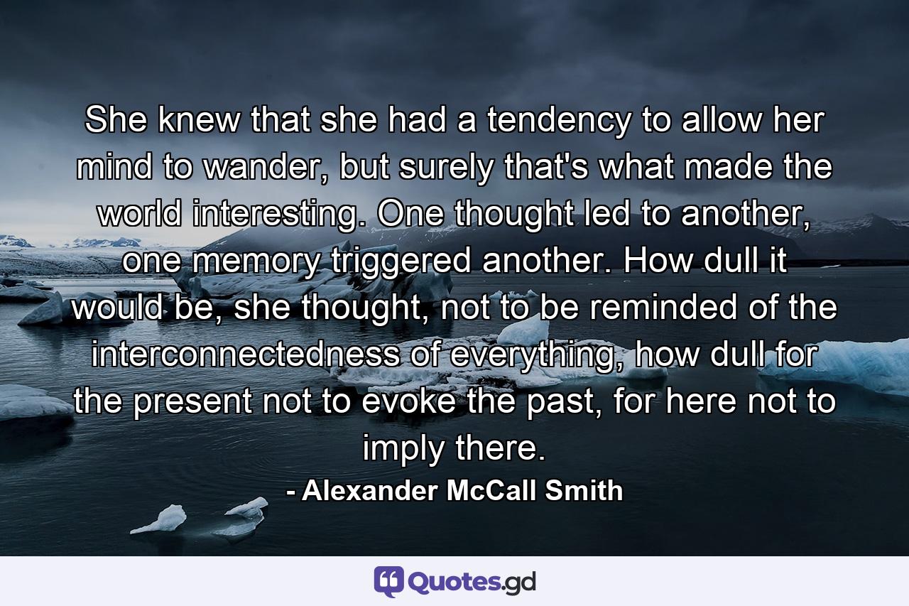 She knew that she had a tendency to allow her mind to wander, but surely that's what made the world interesting. One thought led to another, one memory triggered another. How dull it would be, she thought, not to be reminded of the interconnectedness of everything, how dull for the present not to evoke the past, for here not to imply there. - Quote by Alexander McCall Smith