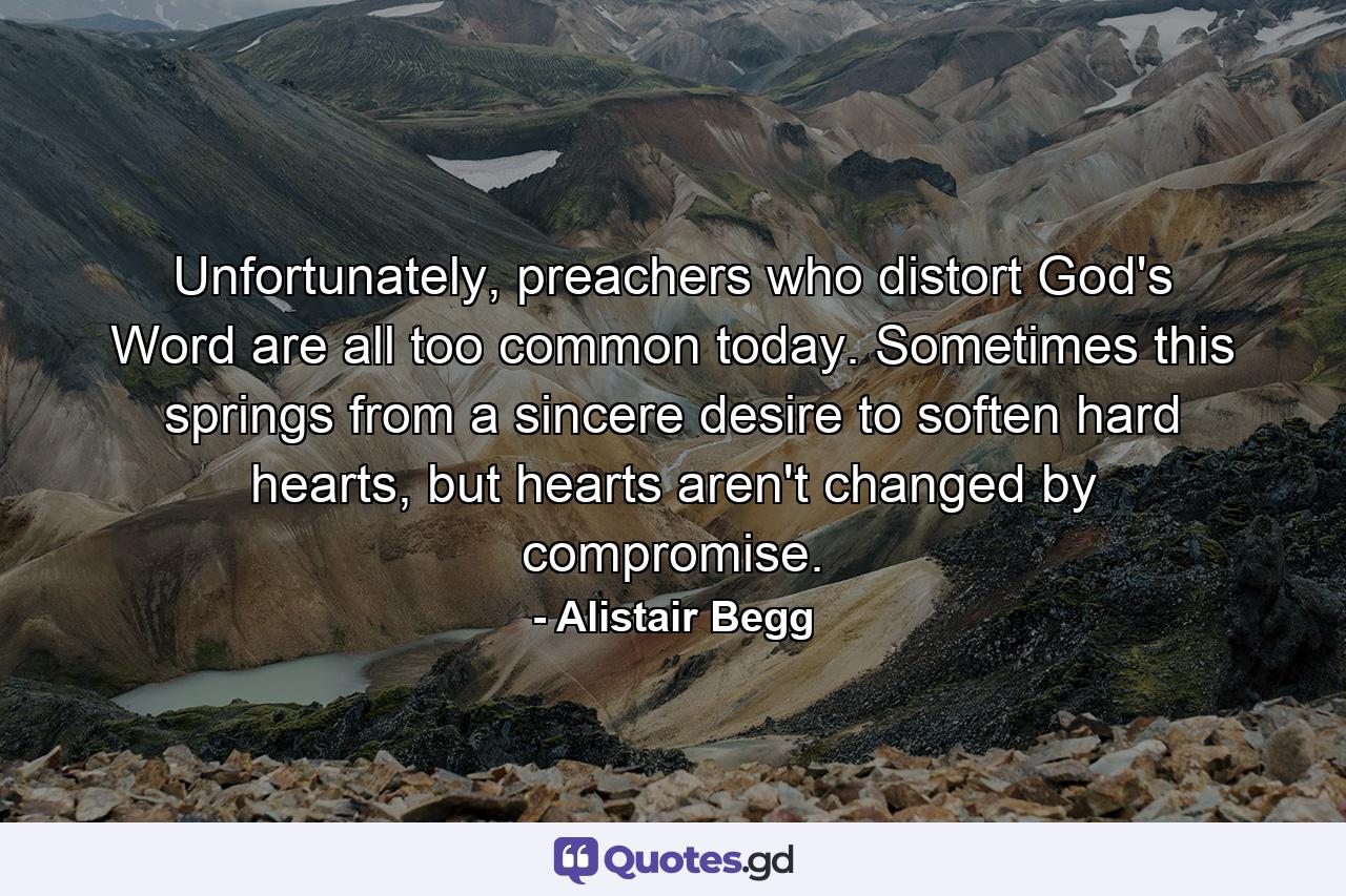 Unfortunately, preachers who distort God's Word are all too common today. Sometimes this springs from a sincere desire to soften hard hearts, but hearts aren't changed by compromise. - Quote by Alistair Begg