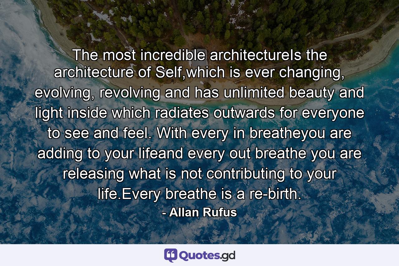 The most incredible architectureIs the architecture of Self,which is ever changing, evolving, revolving and has unlimited beauty and light inside which radiates outwards for everyone to see and feel. With every in breatheyou are adding to your lifeand every out breathe you are releasing what is not contributing to your life.Every breathe is a re-birth. - Quote by Allan Rufus