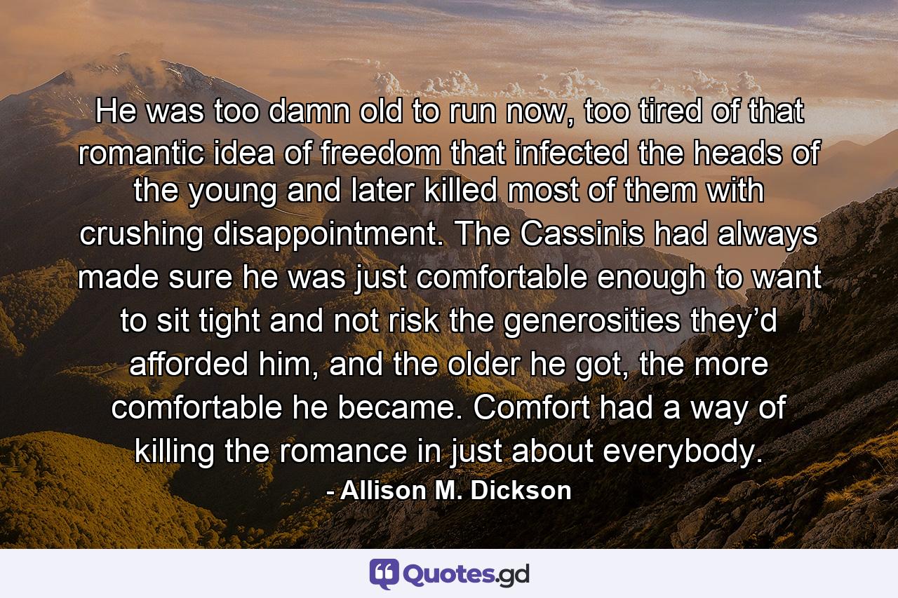 He was too damn old to run now, too tired of that romantic idea of freedom that infected the heads of the young and later killed most of them with crushing disappointment. The Cassinis had always made sure he was just comfortable enough to want to sit tight and not risk the generosities they’d afforded him, and the older he got, the more comfortable he became. Comfort had a way of killing the romance in just about everybody. - Quote by Allison M. Dickson