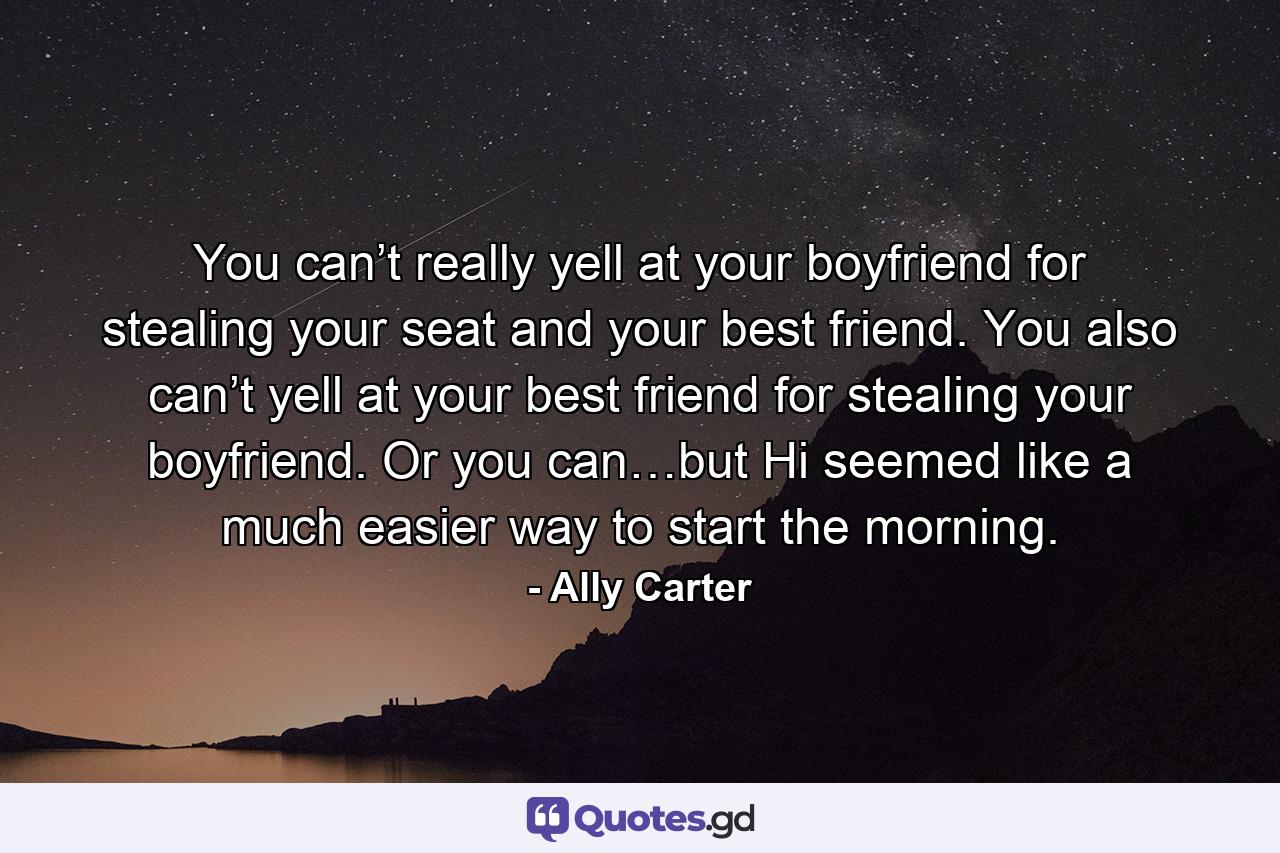 You can’t really yell at your boyfriend for stealing your seat and your best friend. You also can’t yell at your best friend for stealing your boyfriend. Or you can…but Hi seemed like a much easier way to start the morning. - Quote by Ally Carter