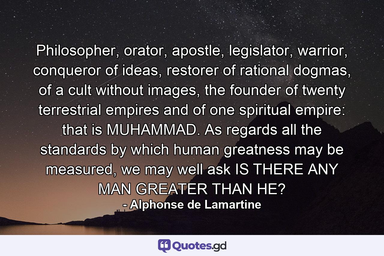 Philosopher, orator, apostle, legislator, warrior, conqueror of ideas, restorer of rational dogmas, of a cult without images, the founder of twenty terrestrial empires and of one spiritual empire: that is MUHAMMAD. As regards all the standards by which human greatness may be measured, we may well ask IS THERE ANY MAN GREATER THAN HE? - Quote by Alphonse de Lamartine