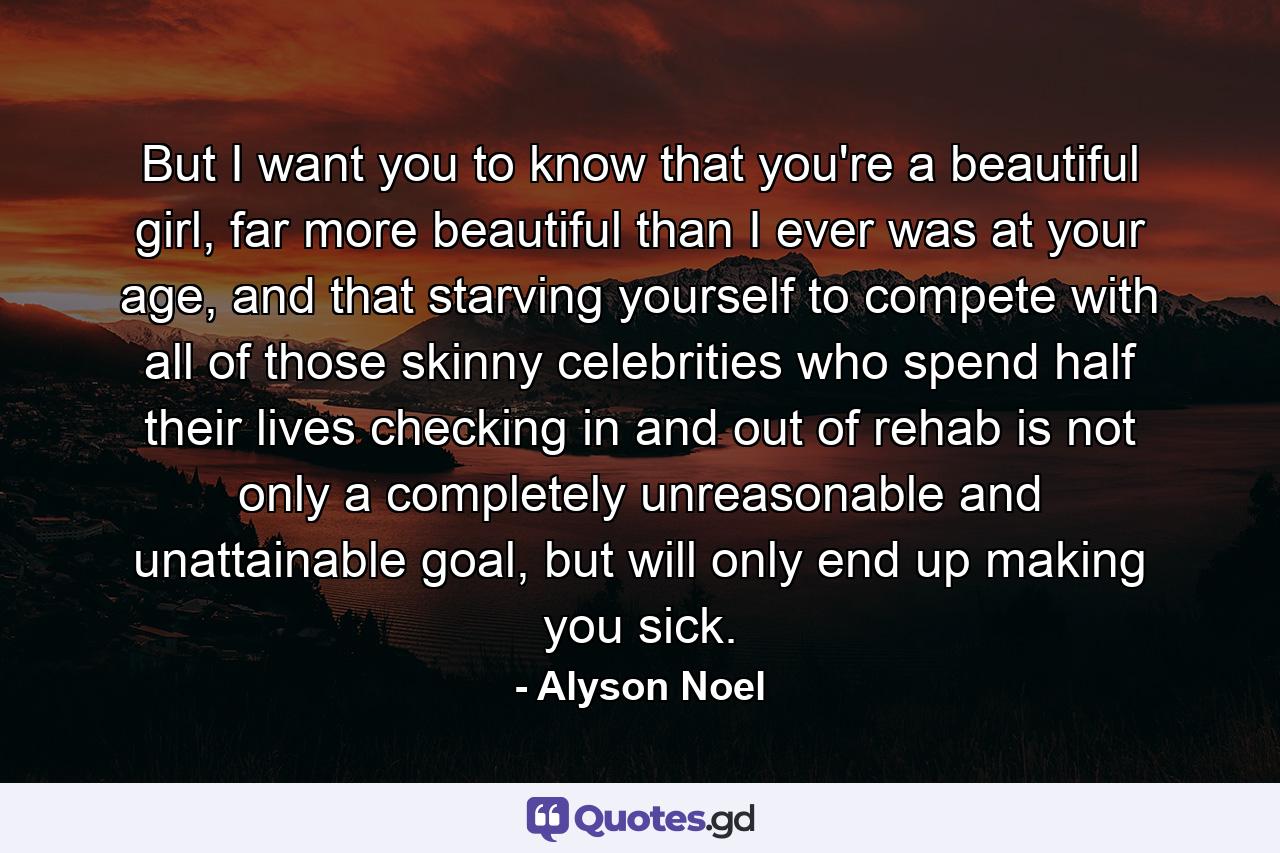 But I want you to know that you're a beautiful girl, far more beautiful than I ever was at your age, and that starving yourself to compete with all of those skinny celebrities who spend half their lives checking in and out of rehab is not only a completely unreasonable and unattainable goal, but will only end up making you sick. - Quote by Alyson Noel