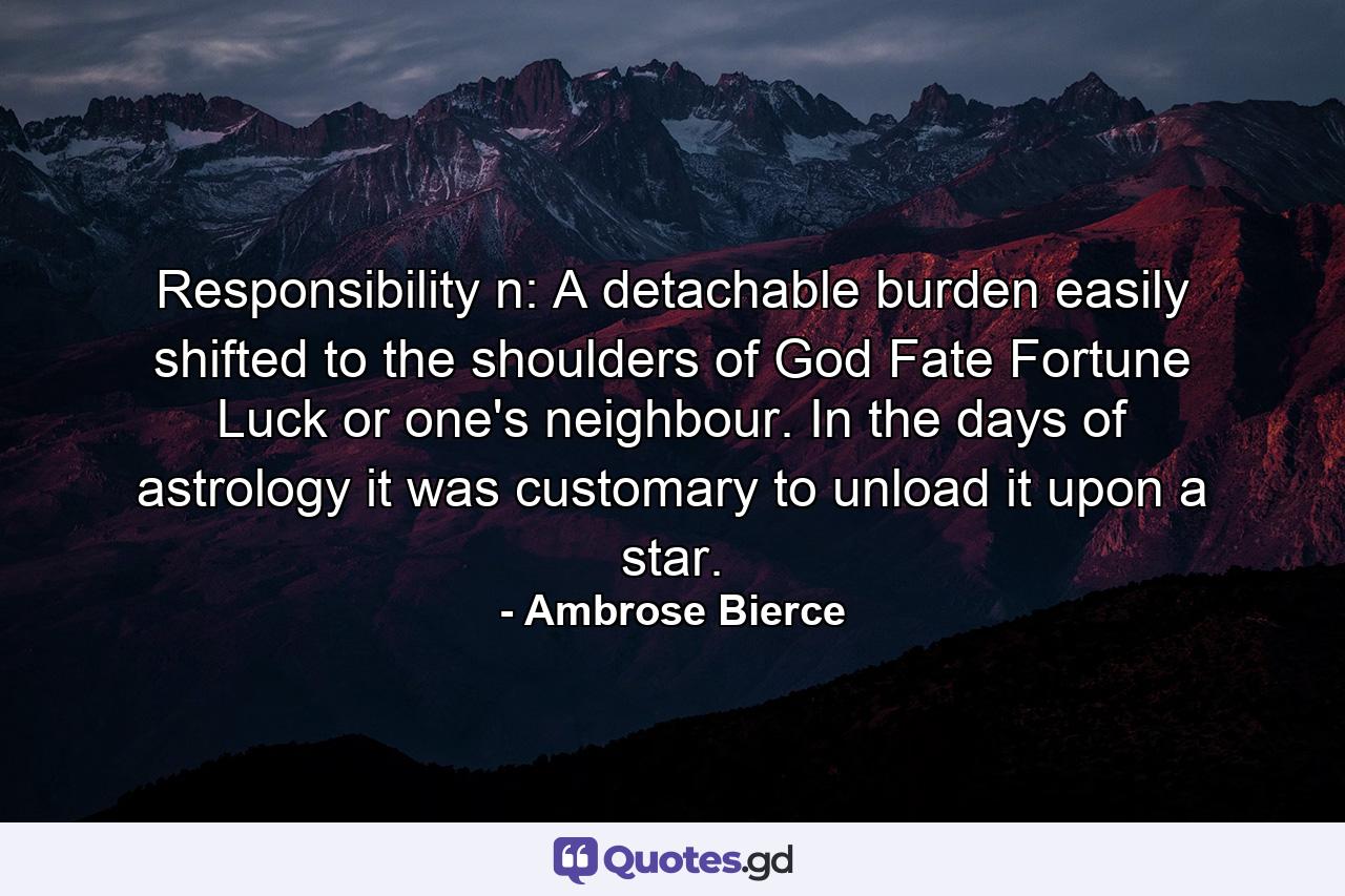 Responsibility n: A detachable burden easily shifted to the shoulders of God  Fate  Fortune  Luck or one's neighbour. In the days of astrology it was customary to unload it upon a star. - Quote by Ambrose Bierce