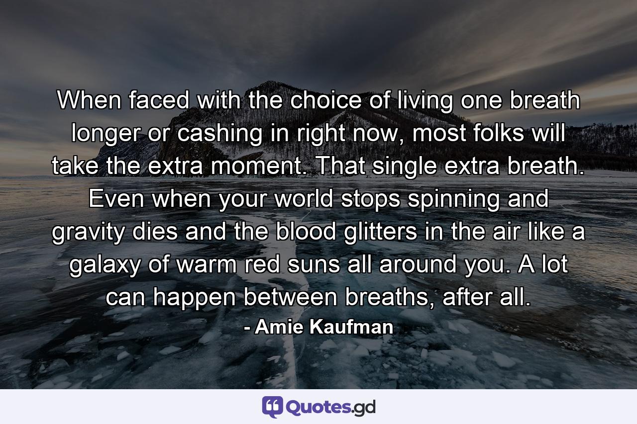 When faced with the choice of living one breath longer or cashing in right now, most folks will take the extra moment. That single extra breath. Even when your world stops spinning and gravity dies and the blood glitters in the air like a galaxy of warm red suns all around you. A lot can happen between breaths, after all. - Quote by Amie Kaufman