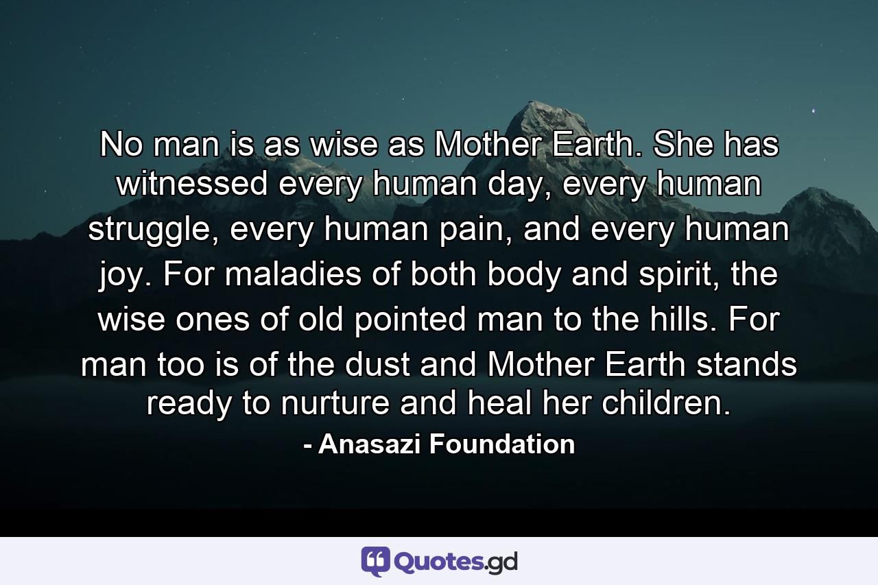 No man is as wise as Mother Earth. She has witnessed every human day, every human struggle, every human pain, and every human joy. For maladies of both body and spirit, the wise ones of old pointed man to the hills. For man too is of the dust and Mother Earth stands ready to nurture and heal her children. - Quote by Anasazi Foundation