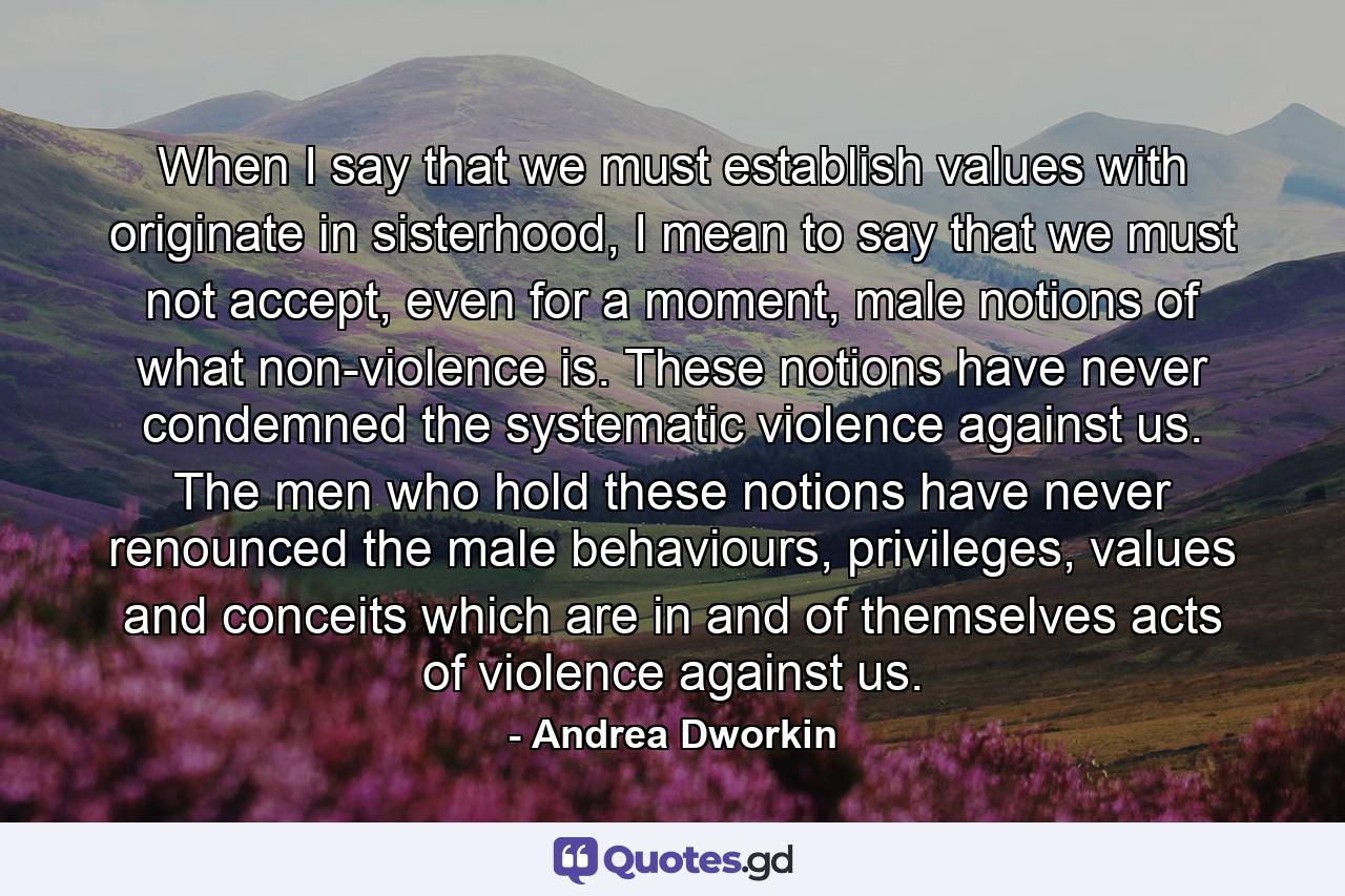 When I say that we must establish values with originate in sisterhood, I mean to say that we must not accept, even for a moment, male notions of what non-violence is. These notions have never condemned the systematic violence against us. The men who hold these notions have never renounced the male behaviours, privileges, values and conceits which are in and of themselves acts of violence against us. - Quote by Andrea Dworkin