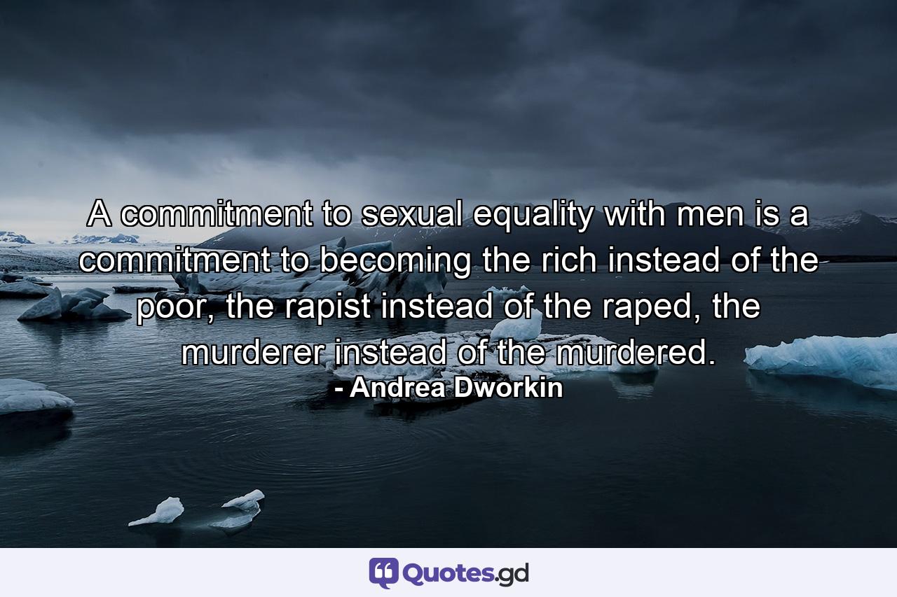 A commitment to sexual equality with men is a commitment to becoming the rich instead of the poor, the rapist instead of the raped, the murderer instead of the murdered. - Quote by Andrea Dworkin