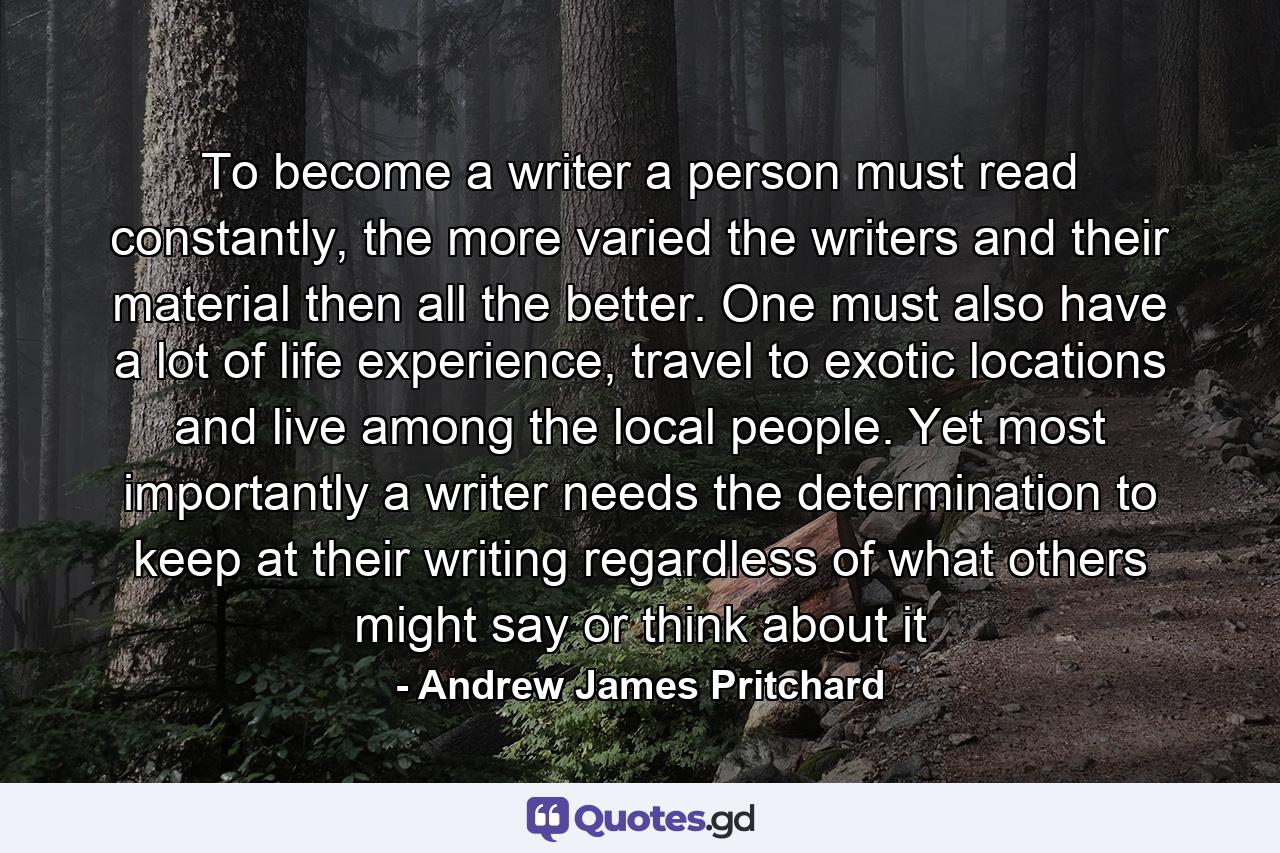 To become a writer a person must read constantly, the more varied the writers and their material then all the better. One must also have a lot of life experience, travel to exotic locations and live among the local people. Yet most importantly a writer needs the determination to keep at their writing regardless of what others might say or think about it - Quote by Andrew James Pritchard