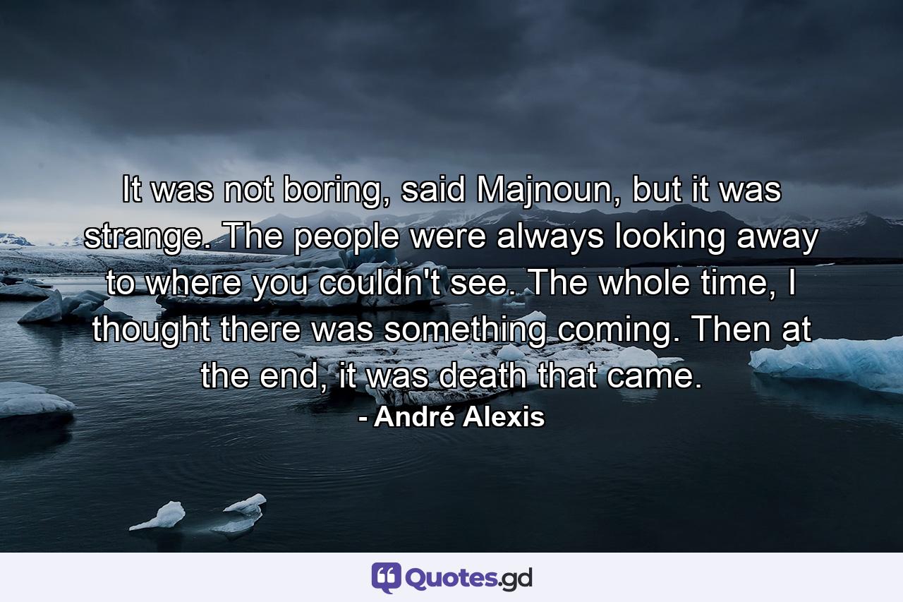 It was not boring, said Majnoun, but it was strange. The people were always looking away to where you couldn't see. The whole time, I thought there was something coming. Then at the end, it was death that came. - Quote by André Alexis