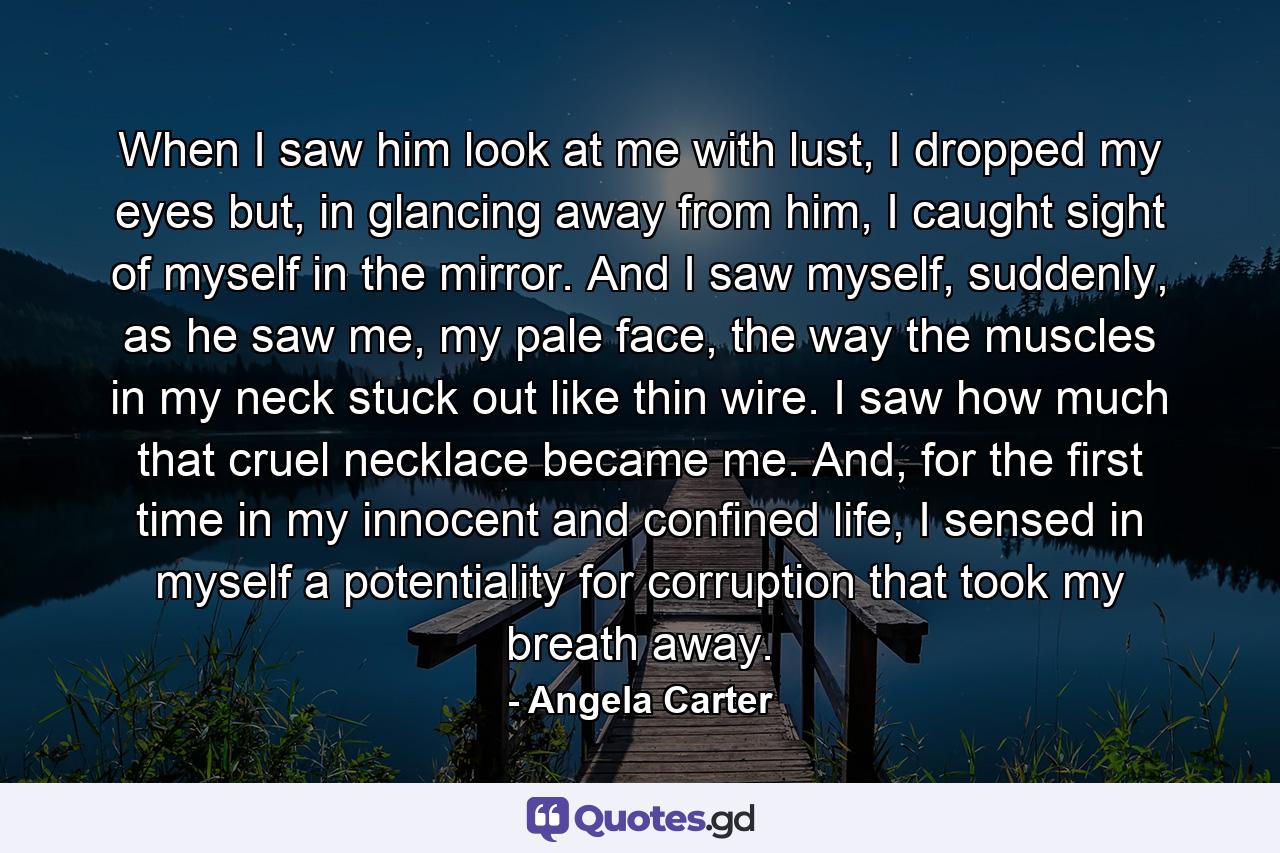 When I saw him look at me with lust, I dropped my eyes but, in glancing away from him, I caught sight of myself in the mirror. And I saw myself, suddenly, as he saw me, my pale face, the way the muscles in my neck stuck out like thin wire. I saw how much that cruel necklace became me. And, for the first time in my innocent and confined life, I sensed in myself a potentiality for corruption that took my breath away. - Quote by Angela Carter