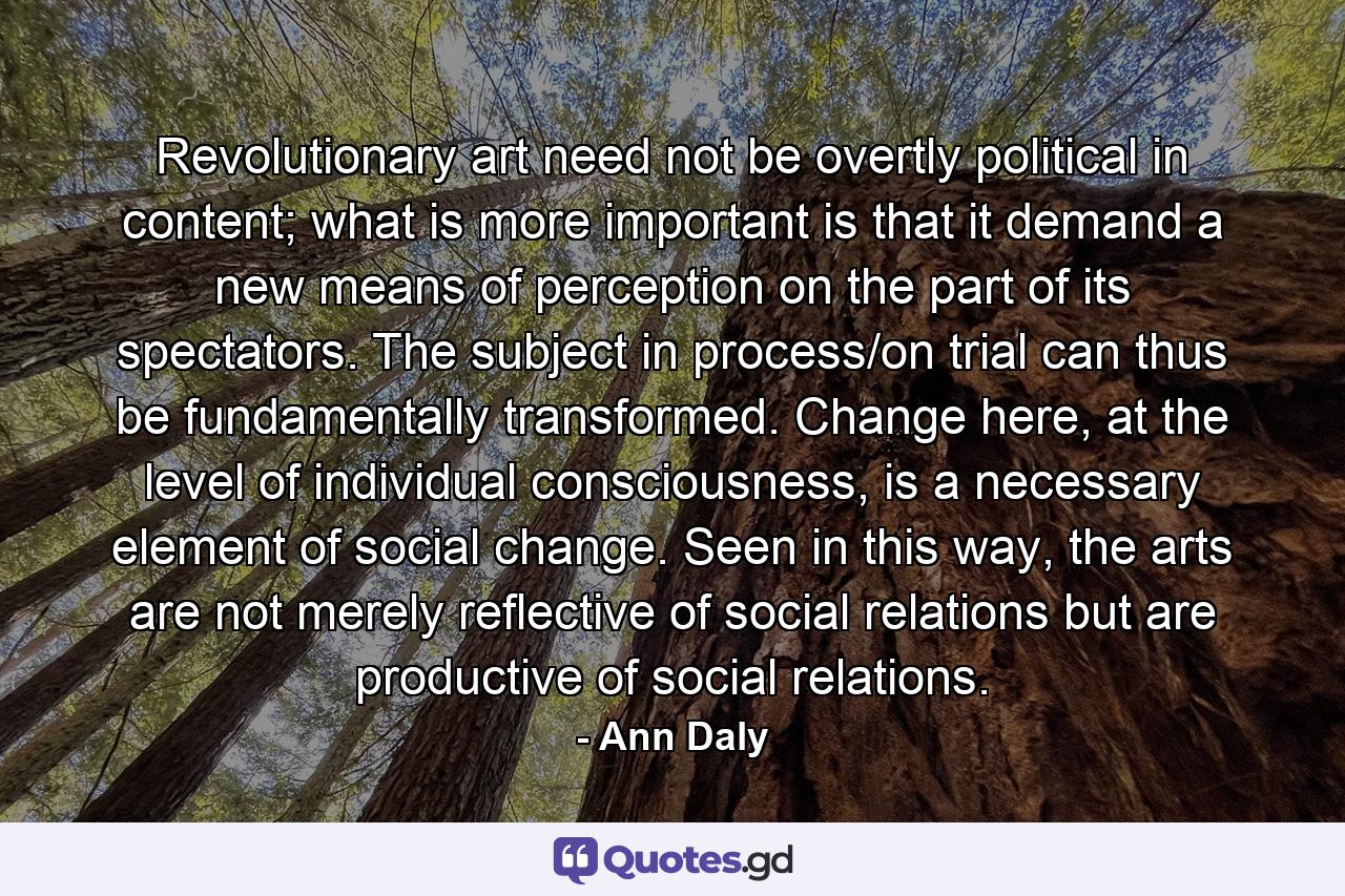 Revolutionary art need not be overtly political in content; what is more important is that it demand a new means of perception on the part of its spectators. The subject in process/on trial can thus be fundamentally transformed. Change here, at the level of individual consciousness, is a necessary element of social change. Seen in this way, the arts are not merely reflective of social relations but are productive of social relations. - Quote by Ann Daly