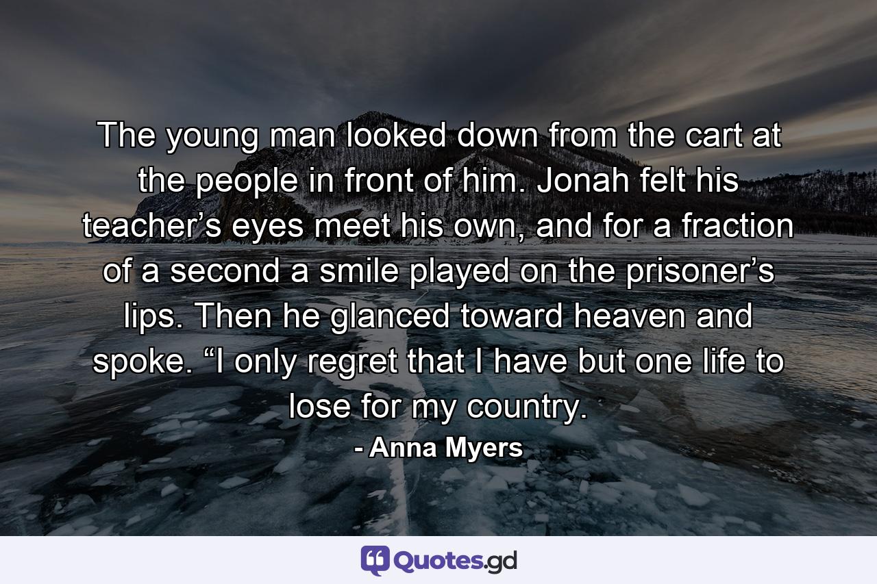 The young man looked down from the cart at the people in front of him. Jonah felt his teacher’s eyes meet his own, and for a fraction of a second a smile played on the prisoner’s lips. Then he glanced toward heaven and spoke. “I only regret that I have but one life to lose for my country. - Quote by Anna Myers