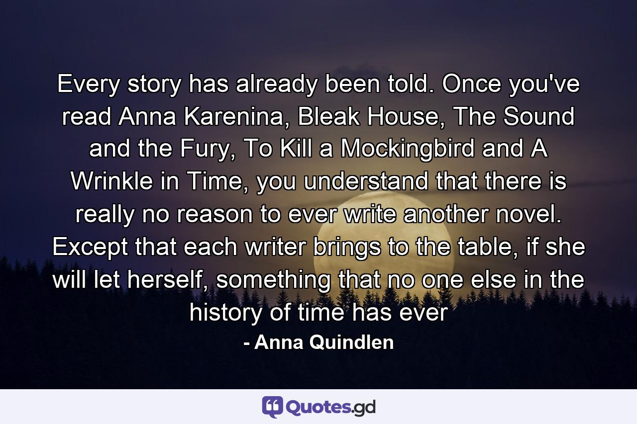 Every story has already been told. Once you've read Anna Karenina, Bleak House, The Sound and the Fury, To Kill a Mockingbird and A Wrinkle in Time, you understand that there is really no reason to ever write another novel. Except that each writer brings to the table, if she will let herself, something that no one else in the history of time has ever - Quote by Anna Quindlen