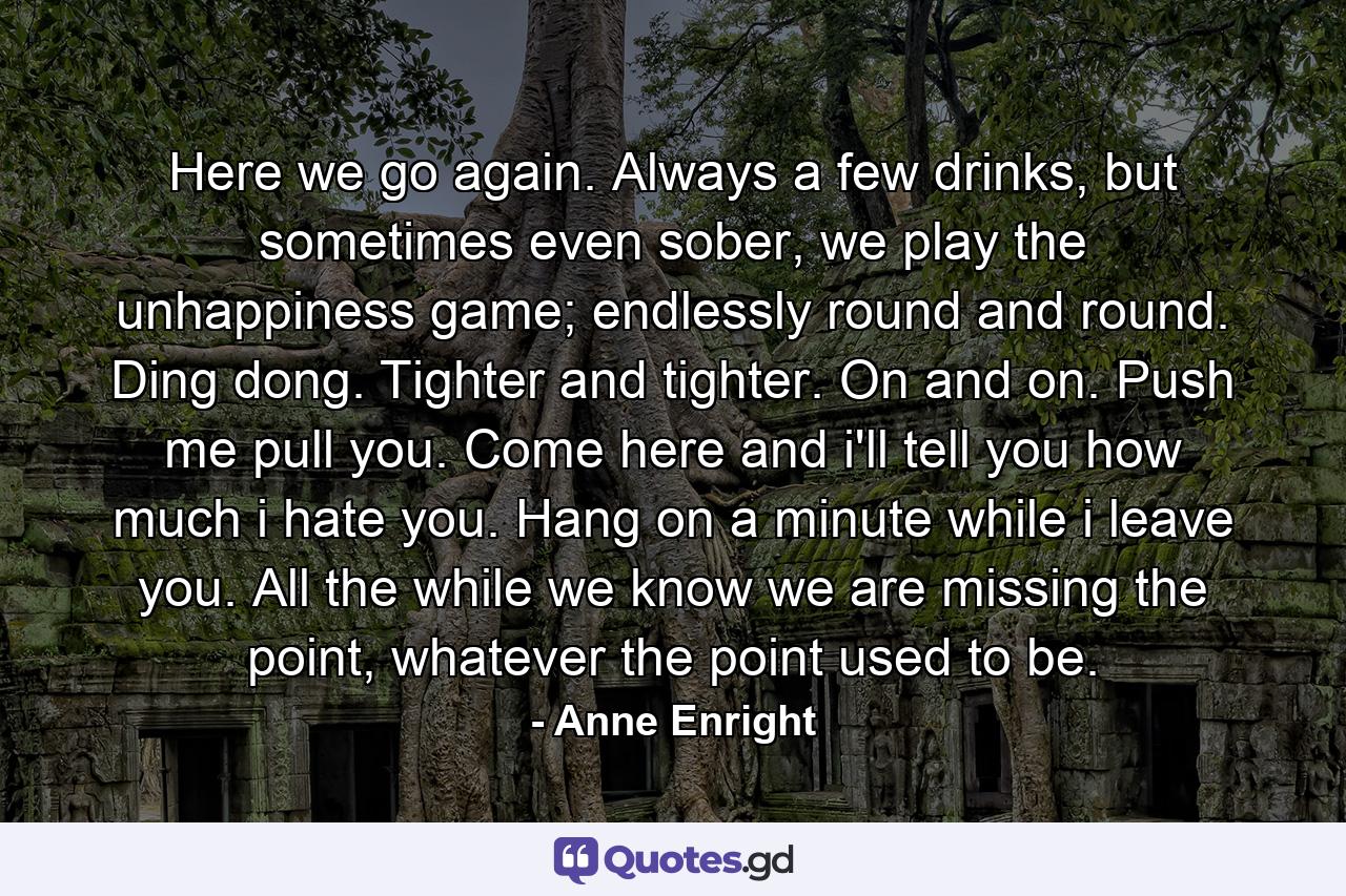 Here we go again. Always a few drinks, but sometimes even sober, we play the unhappiness game; endlessly round and round. Ding dong. Tighter and tighter. On and on. Push me pull you. Come here and i'll tell you how much i hate you. Hang on a minute while i leave you. All the while we know we are missing the point, whatever the point used to be. - Quote by Anne Enright