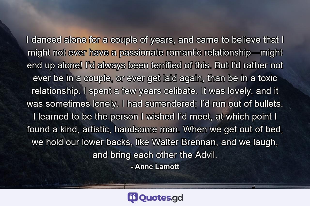 I danced alone for a couple of years, and came to believe that I might not ever have a passionate romantic relationship—might end up alone! I’d always been terrified of this. But I’d rather not ever be in a couple, or ever get laid again, than be in a toxic relationship. I spent a few years celibate. It was lovely, and it was sometimes lonely. I had surrendered; I’d run out of bullets. I learned to be the person I wished I’d meet, at which point I found a kind, artistic, handsome man. When we get out of bed, we hold our lower backs, like Walter Brennan, and we laugh, and bring each other the Advil. - Quote by Anne Lamott