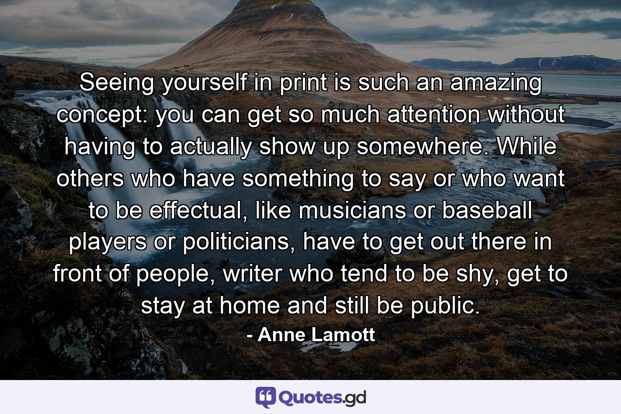 Seeing yourself in print is such an amazing concept: you can get so much attention without having to actually show up somewhere. While others who have something to say or who want to be effectual, like musicians or baseball players or politicians, have to get out there in front of people, writer who tend to be shy, get to stay at home and still be public. - Quote by Anne Lamott