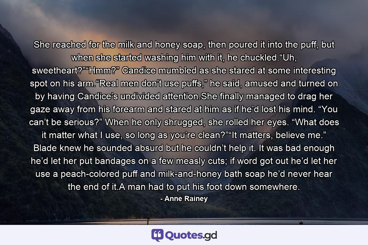She reached for the milk and honey soap, then poured it into the puff, but when she started washing him with it, he chuckled.“Uh, sweetheart?”“Hmm?” Candice mumbled as she stared at some interesting spot on his arm.“Real men don’t use puffs,” he said, amused and turned on by having Candice’s undivided attention.She finally managed to drag her gaze away from his forearm and stared at him as if he’d lost his mind. “You can’t be serious?” When he only shrugged, she rolled her eyes. “What does it matter what I use, so long as you’re clean?”“It matters, believe me.” Blade knew he sounded absurd but he couldn’t help it. It was bad enough he’d let her put bandages on a few measly cuts; if word got out he’d let her use a peach-colored puff and milk-and-honey bath soap he’d never hear the end of it.A man had to put his foot down somewhere. - Quote by Anne Rainey